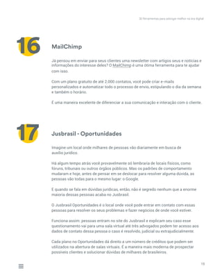 MailChimp
Jusbrasil - Oportunidades
Já pensou em enviar para seus clientes uma newsletter com artigos seus e notícias e
com isso.
Com um plano gratuito de até 2.000 contatos, você pode criar e-mails
personalizados e automatizar todo o processo de envio, estipulando o dia da semana
e também o horário.
É uma maneira excelente de diferenciar a sua comunicação e interação com o cliente.
Imagine um local onde milhares de pessoas vão diariamente em busca de
auxílio jurídico.
Há algum tempo atrás você provavelmente só lembraria de locais físicos, como
fóruns, tribunais ou outros órgãos públicos. Mas os padrões de comportamento
mudaram e hoje, antes de pensar em se deslocar para resolver alguma dúvida, as
pessoas vão todas para o mesmo lugar: o Google.
E quando se fala em dúvidas jurídicas, então, não é segredo nenhum que a enorme
maioria dessas pessoas acaba no Jusbrasil.
O Jusbrasil Oportunidades é o local onde você pode entrar em contato com essas
pessoas para resolver os seus problemas e fazer negócios de onde você estiver.
Funciona assim: pessoas entram no site do Jusbrasil e explicam seu caso esse
questionamento vai para uma sala virtual até três advogados podem ter acesso aos
dados de contato dessa pessoa o caso é resolvido, judicial ou extrajudicialmente.
Cada plano no Oportunidades dá direito a um número de créditos que podem ser
utilizados na abertura de salas virtuais. É a maneira mais moderna de prospectar
possíveis clientes e solucionar dúvidas de milhares de brasileiros.
15
16
17
30 ferramentas para advogar melhor na era digital
informações do interesse deles? O MailChimp é uma ótima ferramenta para te ajudar__________
 