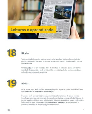 Leituras e aprendizado
Kindle
BDJur
Todo advogado disruptivo precisa ser um leitor assíduo. A leitura é uma fonte de
conhecimento para que você se inspire, tenha novas ideias e faça conexões em sua
mente criativa.
Com o Kindle, você tem acesso a mais de 1 milhão de livros e e-books sobre uma
infinidade de assuntos, e pode ler no celular ou no computador, com sincronização
automática entre seus dispositivos.
No ar desde 2005, a BDJur foi a primeira biblioteca digital do Poder Judiciário criada
com a filosofia de livre acesso à informação.
O usuário pode acessar o conteúdo por meio das ferramentas de busca como o
Google, por exemplo, e encontrará diversos livros digitais, como a coleção História do
Direito Brasileiro, bibliografias selecionadas sobre temas jurídicos atuais e relevantes.
Além disso, lá você também encontra livros raros, na íntegra, e vários artigos e
palestras em vídeo de renomados juristas nacionais.
16
18
19
 