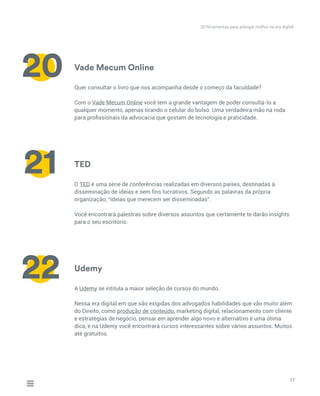 Vade Mecum Online
TED
Udemy
Quer consultar o livro que nos acompanha desde o começo da faculdade?
Com o Vade Mecum Online você tem a grande vantagem de poder consultá-lo a
qualquer momento, apenas tirando o celular do bolso. Uma verdadeira mão na roda
para profissionais da advocacia que gostam de tecnologia e praticidade.
O TED é uma série de conferências realizadas em diversos países, destinadas à
disseminação de ideias e sem fins lucrativos. Segundo as palavras da própria
organização, “ideias que merecem ser disseminadas”.
Você encontrará palestras sobre diversos assuntos que certamente te darão insights
para o seu escritório.
A Udemy se intitula a maior seleção de cursos do mundo.
Nessa era digital em que são exigidas dos advogados habilidades que vão muito além
do Direito, como produção de conteúdo, marketing digital, relacionamento com cliente
e estratégias de negócio, pensar em aprender algo novo e alternativo é uma ótima
dica, e na Udemy você encontrará cursos interessantes sobre vários assuntos. Muitos
até gratuitos.
17
20
21
22
30 ferramentas para advogar melhor na era digital
 