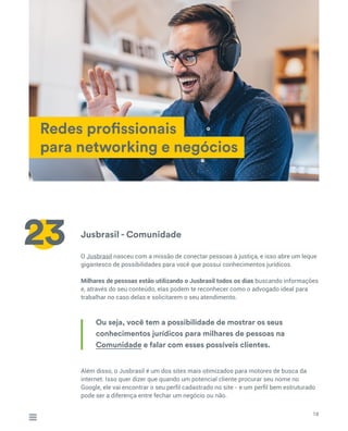 Jusbrasil - Comunidade
O Jusbrasil nasceu com a missão de conectar pessoas à justiça, e isso abre um leque
gigantesco de possibilidades para você que possui conhecimentos jurídicos.
Milhares de pessoas estão utilizando o Jusbrasil todos os dias buscando informações
e, através do seu conteúdo, elas podem te reconhecer como o advogado ideal para
trabalhar no caso delas e solicitarem o seu atendimento.
Além disso, o Jusbrasil é um dos sites mais otimizados para motores de busca da
internet. Isso quer dizer que quando um potencial cliente procurar seu nome no
Google, ele vai encontrar o seu perfil cadastrado no site - e um perfil bem estruturado
pode ser a diferença entre fechar um negócio ou não.
Redes profissionais
para networking e negócios
18
23
Ou seja, você tem a possibilidade de mostrar os seus
conhecimentos jurídicos para milhares de pessoas na
Comunidade e falar com esses possíveis clientes.
 