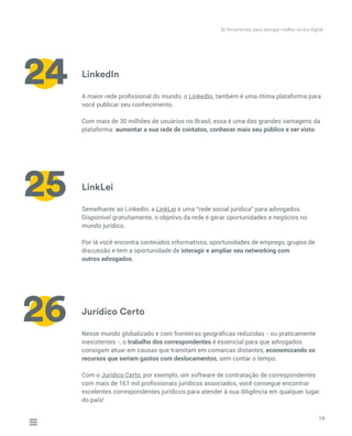 LinkedIn
LinkLei
Jurídico Certo
A maior rede profissional do mundo, o LinkedIn, também é uma ótima plataforma para
você publicar seu conhecimento.
Com mais de 30 milhões de usuários no Brasil, essa é uma das grandes vantagens da
plataforma: aumentar a sua rede de contatos, conhecer mais seu público e ser visto.
Semelhante ao Linkedin, a LinkLei é uma “rede social jurídica” para advogados.
Disponível gratuitamente, o objetivo da rede é gerar oportunidades e negócios no
mundo jurídico.
Por lá você encontra conteúdos informativos, oportunidades de emprego, grupos de
discussão e tem a oportunidade de interagir e ampliar seu networking com
outros advogados.
Nesse mundo globalizado e com fronteiras geográficas reduzidas - ou praticamente
inexistentes -, o trabalho dos correspondentes é essencial para que advogados
consigam atuar em causas que tramitam em comarcas distantes, economizando os
recursos que seriam gastos com deslocamentos, sem contar o tempo.
Com o Jurídico Certo, por exemplo, um software de contratação de correspondentes
com mais de 161 mil profissionais jurídicos associados, você consegue encontrar
excelentes correspondentes jurídicos para atender à sua diligência em qualquer lugar
do país!
19
24
25
26
30 ferramentas para advogar melhor na era digital
 