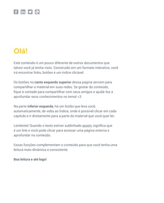 Este conteúdo é um pouco diferente de outros documentos que
talvez você já tenha visto. Construído em um formato interativo, você
irá encontrar links, botões e um índice clicável.
Os botões no canto esquerdo superior dessa página servem para
compartilhar o material em suas redes. Se gostar do conteúdo,
fique à vontade para compartilhar com seus amigos e ajudá-los a
aprofundar seus conhecimentos no tema! <3
Na parte inferior esquerda, há um botão que leva você,
automaticamente, de volta ao Índice, onde é possível clicar em cada
capítulo e ir diretamente para a parte do material que você quer ler.
Lembrete! Quando o texto estiver sublinhado assim, significa que
é um link e você pode clicar para acessar uma página externa e
aprofundar no conteúdo.
Essas funções complementam o conteúdo para que você tenha uma
leitura mais dinâmica e consistente.
Boa leitura e até logo!
Olá!
 