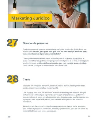 Marketing Jurídico
Gerador de personas
Canva
O primeiro passo de qualquer estratégia de marketing jurídico é a definição do seu
público-alvo. Ou seja, para quem você quer falar dos seus serviços e mostrar o seu
conhecimento com o objetivo de ser contratado?
Criado por empresas referências no marketing digital, o Gerador de Personas te
ajuda a identificar seu público com perguntas bem objetivas e, ao final, te entrega um
arquivo contendo as informações necessárias para você começar a sua estratégia,
como a idade, o cargo e os interesses do seu cliente ideal.
Se você é um advogado disruptivo, sabe que precisa marcar presença nas redes
sociais, e isso requer uma boa imagem por lá.
Com o Canva, você ou o seu escritório de advocacia conseguem elaborar designs
profissionais, sem qualquer experiência prévia com artes gráficas. A plataforma
possui modelos de posts em redes sociais, fotos de capa para a sua Fanpage ou site,
logotipos e tudo o que você precisa para melhorar a imagem do seu escritório
na internet.
Além disso, você encontra funcionalidades para criar cartões de visita, templates
para e-mails e propostas comerciais, além de papel timbrado, para dar um toque de
personalidade nas suas peças processuais.
20
27
28
 
