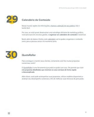 Calendário de Conteúdo
QuoteRoller
Nesse mundo repleto de informações, chamar a atenção do seu público não é
tarefa fácil.
Por isso, se você quiser desenvolver uma estratégia eficiente de marketing jurídico,
você precisará de uma boa gestão, e organizar um calendário de conteúdo é essencial.
Muito além de datas e títulos, este calendário vai te ajudar a organizar o conteúdo
certo, para a pessoa certa e no momento certo.
Para conseguir e manter seus clientes, certamente você faz muitas propostas
comerciais, certo?
O QuoteRoller é uma ferramenta que pode te ajudar com isso. Ele permite que você
crie propostas detalhadas que mostram os seus serviços de forma rápida
e descomplicada.
Além disso, você pode acompanhar suas propostas, utilizar modelos disponíveis e
analisar seu desempenho comercial, a fim de melhorar suas técnicas de persuasão.
21
29
30
30 ferramentas para advogar melhor na era digital
 