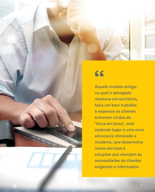 Aquele modelo antigo,
no qual o advogado
montava um escritório,
fazia um bom trabalho
e esperava os clientes
entrarem vindos do
“boca em boca”, está
cedendo lugar à uma nova
advocacia otimizada e
moderna, que desenvolve
novos serviços e
soluções que atendam às
necessidades de clientes
exigentes e informados.
‘‘
4
 