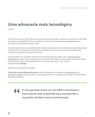 Se antes era preciso ir até ao fórum protocolar documentos ou fazer audiências, controlar uma infinidade
de processos em planilhas do Excel e esperar os repositórios impressos de jurisprudências para
consultas, com a tecnologia, tudo mudou.
A assinatura eletrônica e a possibilidade de realizar audiências por videoconferências estão dispensando
as idas ao fórum, um software jurídico pode controlar seus processos e as pesquisas inteligentes
encontram jurisprudências automaticamente.
Existem aqueles que acreditam que toda essa tecnologia poderia acabar com a substituição dos
advogados por robôs. Outros enxergam nessa transformação digital a oportunidade de otimizar antigos
procedimentos para que advogados tenham mais tempo para fazer o que nenhum
robô pode fazer: advogar.
Mas não se trata apenas de advogar.
Trata-se de um jeito diferente de pensar, onde a tecnologia é uma aliada na construção de uma
advocacia moderna, que desenvolve novos produtos, serviços e soluções que atendam às necessidades
de clientes exigentes.
30 ferramentas para advogar melhor na era digital
Uma advocacia mais tecnológica
A nova geração já tem em seu DNA a tecnologia e
você precisa estar preparado para acompanhar e
mergulhar também nessa transformação.‘‘
6
 