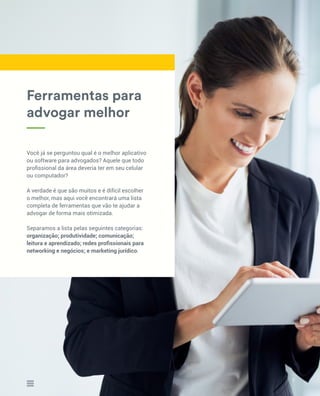 Você já se perguntou qual é o melhor aplicativo
ou software para advogados? Aquele que todo
profissional da área deveria ter em seu celular
ou computador?
A verdade é que são muitos e é difícil escolher
o melhor, mas aqui você encontrará uma lista
completa de ferramentas que vão te ajudar a
advogar de forma mais otimizada.
Separamos a lista pelas seguintes categorias:
organização; produtividade; comunicação;
leitura e aprendizado; redes profissionais para
networking e negócios; e marketing jurídico.
Ferramentas para
advogar melhor
7
 