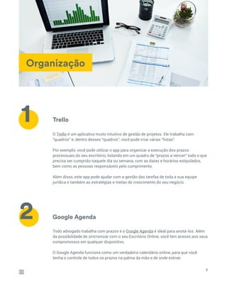Organização
Trello
Google Agenda
O Trello é um aplicativo muito intuitivo de gestão de projetos. Ele trabalha com
“quadros” e, dentro desses “quadros”, você pode criar várias “listas”.
Por exemplo, você pode utilizar o app para organizar a execução dos prazos
processuais do seu escritório, listando em um quadro de “prazos a vencer” tudo o que
precisa ser cumprido naquele dia ou semana, com as datas e horários estipulados,
bem como as pessoas responsáveis pelo cumprimento.
Além disso, este app pode ajudar com a gestão das tarefas de toda a sua equipe
jurídica e também as estratégias e metas de crescimento do seu negócio.
Todo advogado trabalha com prazos e o Google Agenda é ideal para anotá-los. Além
da possibilidade de sincronizar com o seu Escritório Online, você tem acesso aos seus
compromissos em qualquer dispositivo.
O Google Agenda funciona como um verdadeiro calendário online, para que você
tenha o controle de todos os prazos na palma da mão e de onde estiver.
8
1
2
 