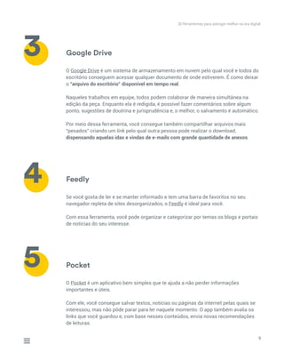 Google Drive
Feedly
Pocket
O Google Drive é um sistema de armazenamento em nuvem pelo qual você e todos do
escritório conseguem acessar qualquer documento de onde estiverem. É como deixar
o “arquivo do escritório” disponível em tempo real.
Naqueles trabalhos em equipe, todos podem colaborar de maneira simultânea na
edição da peça. Enquanto ela é redigida, é possível fazer comentários sobre algum
ponto, sugestões de doutrina e jurisprudência e, o melhor, o salvamento é automático.
Por meio dessa ferramenta, você consegue também compartilhar arquivos mais
“pesados” criando um link pelo qual outra pessoa pode realizar o download,
dispensando aquelas idas e vindas de e-mails com grande quantidade de anexos.
Se você gosta de ler e se manter informado e tem uma barra de favoritos no seu
navegador repleta de sites desorganizados, o Feedly é ideal para você.
Com essa ferramenta, você pode organizar e categorizar por temas os blogs e portais
de notícias do seu interesse.
O Pocket é um aplicativo bem simples que te ajuda a não perder informações
importantes e úteis.
Com ele, você consegue salvar textos, notícias ou páginas da internet pelas quais se
interessou, mas não pôde parar para ler naquele momento. O app também avalia os
links que você guardou e, com base nesses conteúdos, envia novas recomendações
de leituras.
9
3
4
5
30 ferramentas para advogar melhor na era digital
 