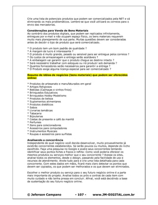 Crie uma lista de potenciais produtos que podem ser comercializados pela NET e vá
eliminando os mais problemáticos. Lembre-se que você utilizará os correios para o
envio das mercadorias.

Considerações para Venda de Bens Materiais
Ao contrário dos produtos digitais, que podem ser replicados infinitamente,
entregues por e-mail e não ocupam espaço físico, os bens materiais requerem
muito mais planejamento de sua parte. Muitas questões devem ser consideradas
antes de decidir o tipo de produto que será comercializado.

*   O produto tem um bom padrão de qualidade ?
*   A margem de lucro é interessante ?
*   O produto é muito grande, pesado ou sensível para ser entregue pelos correios ?
*   Os custos de armazenagem e entrega serão aceitáveis ?
*   A embalagem vai garantir que o produto chegue ao destino intacto ?
*   Será necessário trabalhar com estoques ou irá produzir sob demanda ?
*   Quantos fornecedores serão necessários para garantir a entrega ?
*   O Produto exige alguma licença especial para ser comercializado ?

Resumo de idéias de negócios (bens materiais) que podem ser oferecidos
online:

*   Produtos de artesanato e manufaturados em geral
*   Artigos Religiosos
*   Bebidas (Cachaças e vinhos finos)
*   Brinquedos Educativos
*   Brinquedos Hobby-Modelismo
*   Produtos de beleza
*   Suplementos alimentares
*   Produtos dietéticos
*   Sebos
*   Livrarias temáticas
*   Tabacaria
*   Bijouterias
*   Cestas de presente e café da manhã
*   Perfumes
*   Itens para colecionadores
*   Acessórios para computadores
*   Instrumentos Musicais
*   Roupas e acessórios para surfistas

Analisando a concorrência
Independente de qual negócio você decida desenvolver, muito provavelmente já
existirão concorrentes estabelecidos. Se serão poucos ou muitos, depende do nicho
escolhido. Faça uma pesquisa no Google e avalie seus concorrentes tentando
identificar seus pontos fortes e fracos e reflita: Como você poderia oferecer os
mesmos produtos ou serviços melhor que o seu concorrente ? Acesse os sites,
analise todos os elementos, desde o design, passando pela facilidade de uso e
recursos de atendimento. Anote tudo para e crie uma lista detalhada para cada
concorrente. Com estes dados em mãos, ficará mais claro detectar os pontos que
devem ser copiados, os que podem ser melhorados e os que devem ser eliminados.

Escolher o melhor produto ou serviço para o seu futuro negócio online é a parte
mais importante do projeto. Analise todos os prós e contras de cada item com
muito cuidado e não tenha pressa em concluir. Afinal, você está decidindo a base
de sustentação do seu futuro negócio online.




© Jeferson Campano                      - 107 -       www.JM-DIGITAL.com.br
 