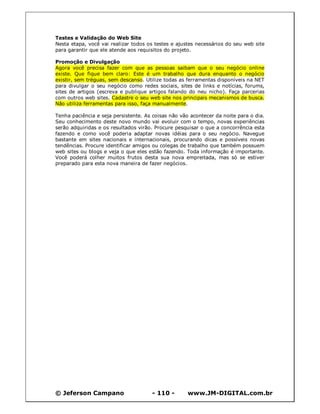 Testes e Validação do Web Site
Nesta etapa, você vai realizar todos os testes e ajustes necessários do seu web site
para garantir que ele atende aos requisitos do projeto.

Promoção e Divulgação
Agora você precisa fazer com que as pessoas saibam que o seu negócio online
existe. Que fique bem claro: Este é um trabalho que dura enquanto o negócio
existir, sem tréguas, sem descanso. Utilize todas as ferramentas disponíveis na NET
para divulgar o seu negócio como redes sociais, sites de links e notícias, forums,
sites de artigos (escreva e publique artigos falando do neu nicho). Faça parcerias
com outros web sites. Cadastre o seu web site nos principais mecanismos de busca.
Não utiliza ferramentas para isso, faça manualmente.

Tenha paciência e seja persistente. As coisas não vão acontecer da noite para o dia.
Seu conhecimento deste novo mundo vai evoluir com o tempo, novas experiências
serão adquiridas e os resultados virão. Procure pesquisar o que a concorrência esta
fazendo e como você poderia adaptar novas idéias para o seu negócio. Navegue
bastante em sites nacionais e internacionais, procurando dicas e possíveis novas
tendências. Procure identificar amigos ou colegas de trabalho que também possuem
web sites ou blogs e veja o que eles estão fazendo. Toda informação é importante.
Você poderá colher muitos frutos desta sua nova empreitada, mas só se estiver
preparado para esta nova maneira de fazer negócios.




© Jeferson Campano                    - 110 -        www.JM-DIGITAL.com.br
 