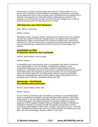 ferramentas e o alcance proporcionados pela Internet. A leitura deste livro vai
ajudar você a entender em profundidade as estratégias de marketing e promoção
on-line disponíveis hoje. E-Life é indicado para o profissional que já trabalha com a
Internet, mas desconfia que ainda não explorou totalmente seu potencial. Ou
qualquer outro profissional que sabe (ou desconfia) das vantagens que a Internet
proporciona para quem tem algo para dizer ou vender.

250 Segredos para Web Designers

Autor: Molly E. Holzshlag

Editora: Campus

Recheado de dicas, truques e atalhos, este guia único mostra como tirar o máximo
proveito dos métodos e técnicas necessárias para criar páginas Web divertidas e
interessantes. Desde o aprimoramento do processo de Design até a melhoria do
ranking de um site, ele revela todos os segredos que você precisa saber para fazer
mais em menos tempo, economizar dinheiro e se tornar um web designer de
sucesso.

Usabilidade na Web
Projetando Websites com qualidade

Autores: Jakob Nielsen e Hoa Loranger

Editora: Campus

A navegação exige comportamento ativo, que demanda certo esforço intelectual
para o aprendizado e o uso da interface. A usabilidade, portanto, é uma
característica básica para que um produto interativo seja projetado de forma
profissional, responsável e eficiente. Dificilmente um produto de Internet com baixa
usabilidade atinge seus objetivos. Quando isso acontece, ele se torna exceção e
motivo de estudo. Nielsen foi uma das grandes referências para a significativa
melhoria na qualidade dos sites na última década. Alguns dos poucos livros em
português sobre o assunto, verdadeiras bíblias, são dele.

Homepage - Usabilidade
50 websites Desconstruídos

Autores: Jakob Nielsen e Marie Tahir

Editora: Campus

Em um mundo de avalanches de informações e pontocoms, sua homepage deve
chamar a atenção dos visitantes, informar onde eles estão e permitir que saibam
aonde podem ir. Seu site passa nesse teste ? Este livro é sobre como causar essa
primeira impressão. Seu slogam funciona? Os visitantes localizam a caixa de
pesquisa? É dificil navegar na página? Que porcentagem da página é dedicada ao
verdadeiro conteúdo? Ao colocar em teste 50 websites de empresas e marcas
importantes, Jakob Nielsen e Marie Tahir, mostram o que dará uma boa - e não tão
boa - impressão à primeira vista. Este livro contém centenas de exemplos que você
pode usar em sua homepage. Aplique o Melhor. Evite o pior.




© Jeferson Campano                      - 112 -       www.JM-DIGITAL.com.br
 
