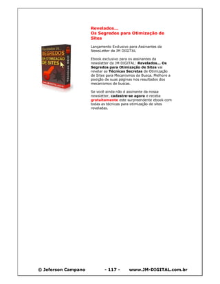Revelados...
                     Os Segredos para Otimização de
                     Sites

                     Lançamento Exclusivo para Assinantes da
                     NewsLetter da JM DIGITAL

                     Ebook exclusivo para os assinantes da
                     newsletter da JM DIGITAL: Revelados... Os
                     Segredos para Otimização de Sites vai
                     revelar as Técnicas Secretas de Otimização
                     de Sites para Mecanismos de Busca. Melhore a
                     posição de suas páginas nos resultados dos
                     mecanismos de buscas.

                     Se você ainda não é assinante da nossa
                     newsletter, cadastre-se agora e receba
                     gratuitamente este surpreendente ebook com
                     todas as técnicas para otimização de sites
                     reveladas.




© Jeferson Campano          - 117 -       www.JM-DIGITAL.com.br
 