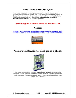 Mais Dicas e Informações
Para receber mais dicas e informações valiosas sobre e-Commerce, criação,
formatação e divulgação de e-Books, SEO Otimização de Sites para Mecanismos de
Busca, dicas para download de templates de sites e gráficos para sites, Marketing
para Sites e Blogs e dicas para Webmasters, assine a NewsLetter da JM
DIGITAL e saia na frente de seus concorrentes.



   Assine Agora a NewsLetter da JM DIGITAL

                                  Acesse:

http://www.jm-digital.com.br/newsletter.asp




 Assinando a NewsLetter você ganha o eBook:




   Este eBook surpreendente oferece 7 das melhores idéias de como aumentar
tráfego no seu site. Você vai aprender a escolher objetivos, aprender sobre eZines,
 motores de busca e outras técnicas que fazem a diferença na hora de trazer mais
                               tráfego para o seu site.




© Jeferson Campano                    - 118 -       www.JM-DIGITAL.com.br
 