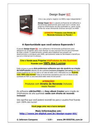 Design Super KIT
                             Crie o seu próprio negócio na WEB e seja independente !

                            Design Super Kit é o pacote profissional de softwares e
                            ferramentas desenvolvido para você criar e vender seus
                            próprios InfoProdutos de alta qualidade ou, gerar novas
                            fontes de renda oferecendo diversos serviços via WEB.

                                     ATENÇÃO! Produtos com Direito de
                                       Revenda Inclusos no Pacote !




       A Oportunidade que você estava Esperando !
O pacote Design Super Kit com softwares e ferramentas profissionais para
designers foi projetado para você oferecer os seus serviços OnLine para empresas
de todo o Brasil. É especialmente voltado para trabalhos que possam ser
desenvolvidos e entregues pela WEB, aproveitando todas as facilidades e benefícios
que só a Internet tem à oferecer.


    Crie e Venda seus Próprios InfoProdutos de Alta Qualidade
               ficando com 100% dos Lucros!

Estão inclusos no pacote dois poderosos softwares que vão ajudá-lo na criação
de InfoProdutos (eBooks) de alta qualidade (inclusive protegidos com senha) que você
poderá vendê-los em um mini site ou em sites de leilão como o MercadoLivre.com ficando
com 100% dos lucros! Todas as ferramentas necessárias para criar um ebook de alta
qualidade em PDF ou auto-executável estão neste incrível pacote !


                          ATENÇÃO!
           Produtos com Direito de Revenda Inclusos
                         neste Pacote!

Os softwares eWriterPRO e o Easy eBook Creator para criação de
InfoProdutos de alta qualidade estão com direito de revenda
inclusos!

Isto significa que você poderá revendê-los para o usuário final ficando
com 100% dos lucros!

                   Você paga uma vez e lucra sempre!

               Mais Informações em:
   http://www.jm-digital.com.br/design-super-kit/

© Jeferson Campano                     - 119 -        www.JM-DIGITAL.com.br
 