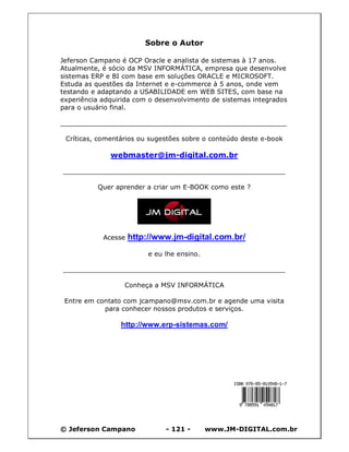Sobre o Autor

Jeferson Campano é OCP Oracle e analista de sistemas à 17 anos.
Atualmente, é sócio da MSV INFORMÁTICA, empresa que desenvolve
sistemas ERP e BI com base em soluções ORACLE e MICROSOFT.
Estuda as questões da Internet e e-commerce à 5 anos, onde vem
testando e adaptando a USABILIDADE em WEB SITES, com base na
experiência adquirida com o desenvolvimento de sistemas integrados
para o usuário final.

_______________________________________________________

 Críticas, comentários ou sugestões sobre o conteúdo deste e-book

              webmaster@jm-digital.com.br

______________________________________________________

          Quer aprender a criar um E-BOOK como este ?




            Acesse   http://www.jm-digital.com.br/
                          e eu lhe ensino.

______________________________________________________

                  Conheça a MSV INFORMÁTICA

 Entre em contato com jcampano@msv.com.br e agende uma visita
            para conhecer nossos produtos e serviços.

                 http://www.erp-sistemas.com/




© Jeferson Campano             - 121 -       www.JM-DIGITAL.com.br
 