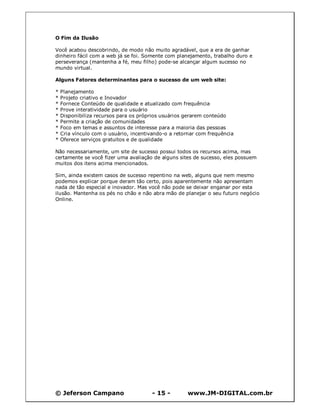 O Fim da Ilusão

Você acabou descobrindo, de modo não muito agradável, que a era de ganhar
dinheiro fácil com a web já se foi. Somente com planejamento, trabalho duro e
perseverança (mantenha a fé, meu filho) pode-se alcançar algum sucesso no
mundo virtual.

Alguns Fatores determinantes para o sucesso de um web site:

*   Planejamento
*   Projeto criativo e Inovador
*   Fornece Conteúdo de qualidade e atualizado com frequência
*   Prove interatividade para o usuário
*   Disponibiliza recursos para os próprios usuários gerarem conteúdo
*   Permite a criação de comunidades
*   Foco em temas e assuntos de interesse para a maioria das pessoas
*   Cria vínculo com o usuário, incentivando-o a retornar com frequência
*   Oferece serviços gratuitos e de qualidade

Não necessariamente, um site de sucesso possui todos os recursos acima, mas
certamente se você fizer uma avaliação de alguns sites de sucesso, eles possuem
muitos dos itens acima mencionados.

Sim, ainda existem casos de sucesso repentino na web, alguns que nem mesmo
podemos explicar porque deram tão certo, pois aparentemente não apresentam
nada de tão especial e inovador. Mas você não pode se deixar enganar por esta
ilusão. Mantenha os pés no chão e não abra mão de planejar o seu futuro negócio
Online.




© Jeferson Campano                      - 15 -        www.JM-DIGITAL.com.br
 