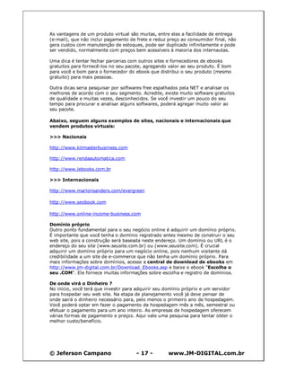 As vantagens de um produto virtual são muitas, entre elas a facilidade de entrega
(e-mail), que não inclui pagamento de frete e reduz preço ao consumidor final, não
gera custos com manutenção de estoques, pode ser duplicado infinitamente e pode
ser vendido, normalmente com preços bem acessíveis à maioria dos internautas.

Uma dica é tentar fechar parcerias com outros sites e fornecedores de ebooks
gratuitos para fornecê-los no seu pacote, agregando valor ao seu produto. É bom
para você e bom para o fornecedor do ebook que distribui o seu produto (mesmo
gratuito) para mais pessoas.

Outra dicas seria pesquisar por softwares free espalhados pela NET e analisar os
melhores de acordo com o seu segmento. Acredite, existe muito software gratuitos
de qualidade e muitas vezes, desconhecidos. Se você investir um pouco do seu
tempo para procurar e analisar alguns softwares, poderá agregar muito valor ao
seu pacote.

Abaixo, seguem alguns exemplos de sites, nacionais e internacionais que
vendem produtos virtuais:

>>> Nacionais

http://www.kitmasterbusiness.com

http://www.rendaautomatica.com

http://www.lebooks.com.br

>>> Internacionais

http://www.marlonsanders.com/evergreen

http://www.seobook.com

http://www.online-income-business.com

Domínio próprio
Outro ponto fundamental para o seu negócio online é adquirir um domínio próprio.
É importante que você tenha o domínio registrado antes mesmo de construir o seu
web site, pois a construção será baseada neste endereço. Um domínio ou URL é o
endereço do seu site (www.seusite.com.br) ou (www.seusite.com). É crucial
adquirir um domínio próprio para um negócio online, pois nenhum visitante dá
credibilidade a um site de e-commerce que não tenha um domínio próprio. Para
mais informações sobre domínios, acesse a central de download de ebooks em
http://www.jm-digital.com.br/Download_Ebooks.asp e baixe o ebook "Escolha o
seu .COM". Ele fornece muitas informações sobre escolha e registro de domínios.

De onde virá o Dinheiro ?
No início, você terá que investir para adquirir seu domínio próprio e um servidor
para hospedar seu web site. Na etapa de planejamento você já deve pensar de
onde sairá o dinheiro necessário para, pelo menos o primeiro ano de hospedagem.
Você poderá optar em fazer o pagamento da hospedagem mês a mês, semestral ou
efetuar o pagamento para um ano inteiro. As empresas de hospedagem oferecem
várias formas de pagamento e preços. Aqui vale uma pesquisa para tentar obter o
melhor custo/benefício.




© Jeferson Campano                    - 17 -        www.JM-DIGITAL.com.br
 
