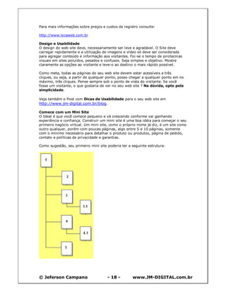 Para mais informações sobre preços e custos de registro consulte:

http://www.locaweb.com.br

Design e Usabilidade
O design do web site deve, necessariamente ser leve e agradável. O Site deve
carregar rapidamente e a utilização de imagens e vídeo só deve ser considerada
para agregar conteúdo e informação aos visitantes. Foi-se o tempo de pirotecnias
visuais em sites poluídos, pesados e confusos. Seja simples e objetivo. Mostre
claramente as opções ao visitante e leve-o ao destino o mais rápido possível.

Como meta, todas as páginas do seu web site devem estar acessíveis a três
cliques, ou seja, a partir de qualquer ponto, posso chegar a qualquer ponto em no
máximo, três cliques. Pense sempre sob o ponto de vista do visitante. Se você
fosse um visitante, o que gostaria de ver no seu web site ? Na dúvida, opte pela
simplicidade.

Veja também o Post com Dicas de Usabilidade para o seu web site em
http://www.jm-digital.com.br/blog.

Comece com um Mini Site
O Ideal é que você comece pequeno e vá crescendo conforme vai ganhando
experiência e confiança. Construir um mini site é uma boa idéia para começar o seu
primeiro negócio virtual. Um mini site, como o próprio nome já diz, é um site como
outro qualquer, porém com poucas páginas, algo entre 5 e 10 páginas, somente
com o mínimo necessário para detalhar o produto ou produtos, página de pedido,
contato e políticas de privacidade e garantias.

Como sugestão, seu primeiro mini site poderia ter a seguinte estrutura:




© Jeferson Campano                    - 18 -        www.JM-DIGITAL.com.br
 