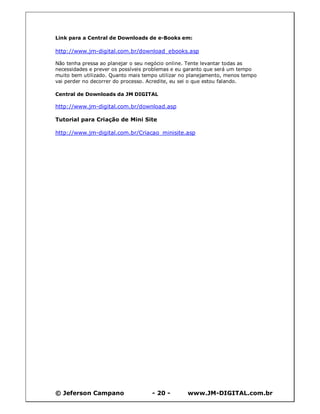 Link para a Central de Downloads de e-Books em:

http://www.jm-digital.com.br/download_ebooks.asp

Não tenha pressa ao planejar o seu negócio online. Tente levantar todas as
necessidades e prever os possíveis problemas e eu garanto que será um tempo
muito bem utilizado. Quanto mais tempo utilizar no planejamento, menos tempo
vai perder no decorrer do processo. Acredite, eu sei o que estou falando.

Central de Downloads da JM DIGITAL

http://www.jm-digital.com.br/download.asp

Tutorial para Criação de Mini Site

http://www.jm-digital.com.br/Criacao_minisite.asp




© Jeferson Campano                  - 20 -       www.JM-DIGITAL.com.br
 
