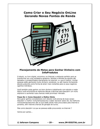 Como Criar o Seu Negócio OnLine
        Gerando Novas Fontes de Renda




  Planejamento de Metas para Ganhar Dinheiro com
                   InfoProdutos
O ebook, ou livro digital, encontrou na Internet o ambiente perfeito para se
transformar em uma verdadeira epidemia. Milhões e Milhões de ebooks são
baixados e compartilhados diariamente na Internet, e o que é melhor, muitas
pessoas estão ganhando muito dinheiro vendendo, ou até mesmo fornecendo
ebooks gratuitos como forma de atrair mais visitantes para os seus negócios
(ganhos indiretos).

Você também pode ganhar um bom dinheiro trabalhando com ebooks e neste
tópico você encontrará as melhores táticas e técnicas para descobrir um nicho
explosivo e aumentar suas chances neste promissor mercado.

Passo No 1: Como Descobrir o Melhor Nicho
Para gerar ganhos consideráveis com ebooks você precisa de duas coisas:
Descobrir o melhor nicho/tema/assunto e saber escrever sobre ele. Os melhores
nichos/temas/assuntos são os que estão sendo mais procurados pela Internet e
portanto, têm maiores chances de geração de lucros.

Mas como descobrir os que as pessoas estão procurando na Internet ?

Vamos por partes...




© Jeferson Campano                    - 29 -        www.JM-DIGITAL.com.br
 