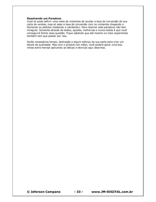 Resolvendo um Paradoxo
Você só pode definir uma meta de visitantes de souber a taxa de conversão de sua
carta de vendas, mas só sabe a taxa de conversão com os visitantes chegando e
fechando os pedidos (testando e validando). Para resolver este paradoxo não tem
milagres: Somente através de testes, ajustes, melhorias e novos testes é que você
conseguirá fechar essa questão. Fique sabendo que até mesmo os mais experientes
também tem que passar por isso.

Serão necessários tempo, dedicação e algum esforço de sua parte para criar um
ebook de qualidade. Mas com o produto em mãos, você poderá gerar uma boa
renda extra mensal aplicando as táticas e técnicas aqui descritas.




© Jeferson Campano                   - 33 -        www.JM-DIGITAL.com.br
 