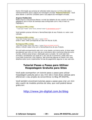 Outra informação que precisa ser alterada neste arquivo é a linha onde está o
redirecionamento para a página de mensagem enviada "Response.Redirect(". Você
deve alterar o caminho completo para a sua página de mensagem enviada.

Arquivo Pedido.htm
Neste arquivo você precisa alterar o e-mail de cadastro do seu usuário no sistema
pagseguro pois a título de exemplo esta configurado com o meu e-mail no
PagSeguro.

No Arquivo HTM, a linha:
"<input type="hidden" name="email_cobranca" value="jc-barriento@uol.com.br">"


Você também precisa informar o Nome/Descrição do seu Produto e o valor a ser
cobrado.

No Arquivo HTM, a linha:
<input type="hidden" name="item_valor_1" value="1990">
Onde o valor 1990 corresponde ao valor em R$ de 19,90.

No Arquivo HTM, a linha:
<input type="hidden" name="item_descr_1" value="Nome do Produto Incrível">
Altere o VALUE nesta linha com o Nome/Descritivo do seu Produto.

Se você está acompanhando este mini curso desde a primeira parte, já deve estar
percebendo que criar um mini site de e-commerce não é nenhuma coisa de outro
mundo, embora exija tempo e dedicação para o projeto. Se você está mais
animado e acreditando que pode ter o seu site de e-commerce, então este mini
curso está cumprindo o seu objetivo. Nas próximas páginas eu falarei com mais
detalhes sobre como implementar formas de pagamento seguras no seu web site.



            Tutorial Passo a Passo para Utilizar
             Hospedagem Gratuita para Sites

Você pode acompanhar um tutorial passo a passo para utilizar
hospedagem gratuita para o seu mini site e mais dicas valiosas para
diferenciar o seu projeto da concorrência no Blog JM DIGITAL.

Você também encontrará tutoriais passo a passo para criar um mini
site a partir de modelos prontos de sites, que você poderá baixar
grátis em:


             http://www.jm-digital.com.br/blog




© Jeferson Campano                             - 39 -            www.JM-DIGITAL.com.br
 
