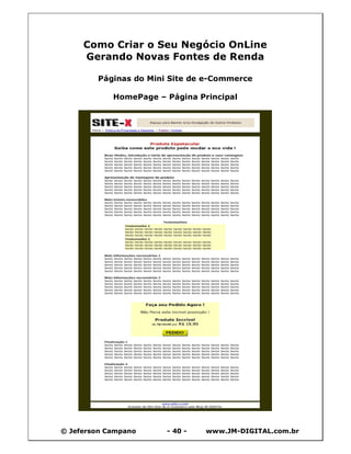 Como Criar o Seu Negócio OnLine
     Gerando Novas Fontes de Renda

        Páginas do Mini Site de e-Commerce

            HomePage – Página Principal




© Jeferson Campano     - 40 -   www.JM-DIGITAL.com.br
 
