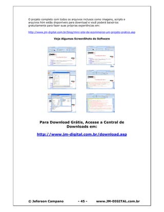 O projeto completo com todos os arquivos inclusos como imagens, scripts e
arquivos htm estão disponíveis para download e você poderá baixá-los
gratuitamente para fazer suas próprias experiências em:

http://www.jm-digital.com.br/blog/mini-site-de-ecommerce-um-projeto-pratico.asp

                   Veja Algumas ScreenShots do Software




        Para Download Grátis, Acesse a Central de
                    Downloads em:

      http://www.jm-digital.com.br/download.asp




© Jeferson Campano                   - 45 -        www.JM-DIGITAL.com.br
 