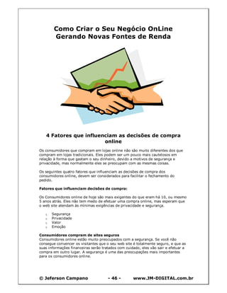 Como Criar o Seu Negócio OnLine
        Gerando Novas Fontes de Renda




   4 Fatores que influenciam as decisões de compra
                        online
Os consumidores que compram em lojas online não são muito diferentes dos que
compram em lojas tradicionais. Eles podem ser um pouco mais cautelosos em
relação à forma que gastam o seu dinheiro, devido a motivos de segurança e
privacidade, mas normalmente eles se preocupam com as mesmas coisas.

Os seguintes quatro fatores que influenciam as decisões de compra dos
consumidores online, devem ser considerados para facilitar o fechamento do
pedido.

Fatores que influenciam decisões de compra:

Os Consumidores online de hoje são mais exigentes do que eram há 10, ou mesmo
5 anos atrás. Eles não tem medo de efetuar uma compra online, mas esperam que
o web site atendam às mínimas exigências de privacidade e segurança.

   q   Segurança
   q   Privacidade
   q   Valor
   q   Emoção

Consumidores compram de sites seguros
Consumidores online estão muito preocupados com a segurança. Se você não
consegue convencer os visitantes que o seu web site é totalmente seguro, e que as
suas informações financeiras serão tratados com cuidado, eles vão sair e efetuar a
compra em outro lugar. A segurança é uma das preocupações mais importantes
para os consumidores online.




© Jeferson Campano                    - 46 -        www.JM-DIGITAL.com.br
 