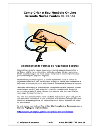 Como Criar o Seu Negócio OnLine
        Gerando Novas Fontes de Renda




    Implementando Formas de Pagamento Seguras
Disponibilizar várias formas de pagamento, incluindo pagamento por boleto e
cartões de crédito é uma necessidade básica de qualquer site de e-commerce.
Porém essas tecnologias são muito caras e complexas de serem implementadas,
principalmente pelos pequenos negócios.

Felizmente os pequenos negócios já podem implementar todas as formas de
pagamento necessárias para a viabilização do negócio sem se preocuparem com a
segurança de informações ou os altos custos de implementação destas tecnologias.

Já existem vários serviços que podem ser implementados pelos pequenos que são
muito baratos (você só paga se vender) e também razoavelmente simples de
serem implementadas. É sobre estes serviços que vou falar com mais detalhes
nesta etapa do nosso mini curso.

Vou falar mais especificamente sobre o sistema PagSeguro do grupo UOL, pois foi
com base neste sistema que eu criei o mini site de e-commerce exemplo para este
mini curso e também por que é o sistema que utilizo e até o momento não tenho
do que reclamar.

No Link abaixo, você pode verificar o Mini Site Exemplo de e-Commerce com o
Sistema PagSeguro Implementado:

http://www.jm-digital.com.br/blog/mini-site-ecommerce




© Jeferson Campano                   - 48 -        www.JM-DIGITAL.com.br
 