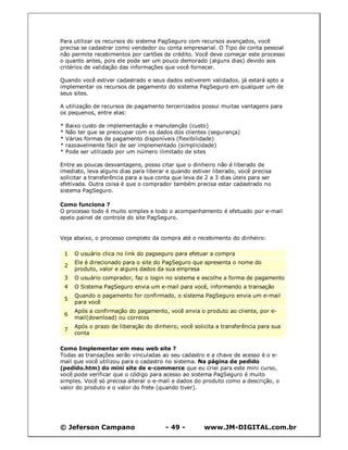 Para utilizar os recursos do sistema PagSeguro com recursos avançados, você
precisa se cadastrar como vendedor ou conta empresarial. O Tipo de conta pessoal
não permite recebimentos por cartões de crédito. Você deve começar este processo
o quanto antes, pois ele pode ser um pouco demorado (alguns dias) devido aos
critérios de validação das informações que você fornecer.

Quando você estiver cadastrado e seus dados estiverem validados, já estará apto a
implementar os recursos de pagamento do sistema PagSeguro em qualquer um de
seus sites.

A utilização de recursos de pagamento terceirizados possui muitas vantagens para
os pequenos, entre elas:

*   Baixo custo de implementação e manutenção (custo)
*   Não ter que se preocupar com os dados dos clientes (segurança)
*   Várias formas de pagamento disponíveis (flexibilidade)
*   razoavelmente fácil de ser implementado (simplicidade)
*   Pode ser utilizado por um número ilimitado de sites

Entre as poucas desvantagens, posso citar que o dinheiro não é liberado de
imediato, leva alguns dias para liberar e quando estiver liberado, você precisa
solicitar a transferência para a sua conta que leva de 2 a 3 dias úteis para ser
efetivada. Outra coisa é que o comprador também precisa estar cadastrado no
sistema PagSeguro.

Como funciona ?
O processo todo é muito simples e todo o acompanhamento é efetuado por e-mail
epelo painel de controle do site PagSeguro.


Veja abaixo, o processo completo da compra até o recebimento do dinheiro:

    1   O usuário clica no link do pagseguro para efetuar a compra
        Ele é direcionado para o site do PagSeguro que apresenta o nome do
    2
        produto, valor e alguns dados da sua empresa
    3   O usuário comprador, faz o login no sistema e escolhe a forma de pagamento
    4   O Sistema PagSeguro envia um e-mail para você, informando a transação
        Quando o pagamento for confirmado, o sistema PagSeguro envia um e-mail
    5
        para você
        Após a confirmação do pagamento, você envia o produto ao cliente, por e-
    6
        mail(download) ou correios
        Após o prazo de liberação do dinheiro, você solicita a transferência para sua
    7
        conta

Como Implementar em meu web site ?
Todas as transações serão vinculadas ao seu cadastro e a chave de acesso é o e-
mail que você utilizou para o cadastro no sistema. Na página de pedido
(pedido.htm) do mini site de e-commerce que eu criei para este mini curso,
você pode verificar que o código para acesso ao sistema PagSeguro é muito
simples. Você só precisa alterar o e-mail e dados do produto como a descrição, o
valor do produto e o valor do frete (quando tiver).




© Jeferson Campano                        - 49 -        www.JM-DIGITAL.com.br
 