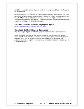 Também é necessário alterar algumas variáveis no script em ASP para ele funcionar
no seu web site.

Onde estiver www.seu-site.com.br, substitua pelo endereço (URL) do seu site. Você
também precisa informar o número do seu Token onde estiver "informe-aqui-o-seu-
token". O Número do token deve ser obtido no site do PagSeguro em
"Ferramentas-> Retorno Automático". Ele é utilizado pelo PagSeguro para validar a
origem da solicitação de dados da transação.

Faça seu cadastro Grátis no PagSeguro aqui !
https://pagseguro.uol.com.br/?ind=853623

Download do Mini Site de e-Commerce
http://www.jm-digital.com.br/blog/download/mini-site-ecommerce.zip

Como você pode perceber, a vida para os pequenos sites de e-commerce está
muito mais fácil atualmente, e recursos que estavam disponíveis somente para os
grandes, agora está ao alcance de todos. Bom para nós (os pequenos) que
podemos criar novos negócios gerando novas fontes de renda com a rapidez que só
a Internet permite.




© Jeferson Campano                   - 51 -        www.JM-DIGITAL.com.br
 