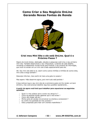 Como Criar o Seu Negócio OnLine
        Gerando Novas Fontes de Renda




       Criei meu Mini Site e ele está OnLine. Qual é o
                      Próximo Passo ?
Depois de muito tempo, dedicação, estudos e pesquisas você criou o seu primeiro
mini site. Também desenvolveu o seu infoproduto, cuidando de cada detalhe,
revisando e trabalhando muitas horas para finalizar o seu produto de informação,
que você irá vender em um mini site criado especialmente para ele.

OK. Seu mini site está no ar, assim como outros milhões e milhões de outros sites,
mini sites e blogs também !

Desculpe informar, mas você é só mais uma gota no oceano !

Mas espere ! Não desanime agora, pois nem tudo está perdido !

A boa notícia é que o seu mini site de e-commerce pode sim lhe render um bom
dinheiro, mas você precisa trabalhar algumas questões rapidamente...

A partir de agora você terá que trabalhar para equacionar as seguintes
questões:

   q   Qual é o meu público alvo e como vou atingi-lo ?
   q   Como as pessoas ficarão sabendo que o site existe ?
   q   Como vão chegar até ele ?
   q   Minha carta de vendas irá convencer os clientes a comprarem ?
   q   Eu confio na qualidade do meu produto ?
   q   Estou preparado para lidar com clientes insatisfeitos ?




© Jeferson Campano                    - 52 -        www.JM-DIGITAL.com.br
 