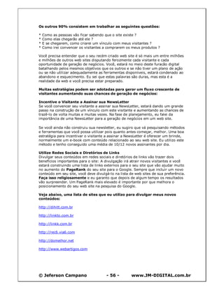 Os outros 90% consistem em trabalhar as seguintes questões:

*   Como as pessoas vão ficar sabendo que o site existe ?
*   Como elas chegarão até ele ?
*   E se chegarem, como criarei um vínculo com meus visitantes ?
*   Como irei convencer os visitantes a comprarem os meus produtos ?

Você precisa entender que o seu recém criado web site é só mais um entre milhões
e milhões de outros web sites disputando ferozmente cada visitante e cada
oportunidade de geração de negócios. Você, estará no meio deste furacão digital
batalhando pelos mesmos objetivos que os outros e se não tiver um plano de ação
ou se não utilizar adequadamente as ferramentas disponíveis, estará condenado ao
abandono e esquecimento. Eu sei que estas palavras são duras, mas esta é a
realidade da web e você precisa estar preparado.

Muitas estratégias podem ser adotadas para gerar um fluxo crescente de
visitantes aumentando suas chances de geração de negócios:

Incentive o Visitante a Assinar sua NewsLetter
Se você convencer seu visitante a assinar sua NewsLetter, estará dando um grande
passo na construção de um vínculo com este visitante e aumentando as chances de
trazê-lo de volta muitas e muitas vezes. Na fase de planejamento, eu falei da
importância de uma NewsLetter para a geração de negócios em um web site.

Se você ainda não construiu sua newsletter, eu sugiro que vá pesquisando métodos
e ferramentas que você possa utilizar pois quanto antes começar, melhor. Uma boa
estratégia para incentivar o visitante a assinar a NewsLetter é oferecer um brinde,
normalmente um e-book com conteúdo relacionado ao seu web site. Eu utilizo este
método e tenho conseguido uma média de 10/12 novos assinantes por dia.

Utilize Redes Sociais e Diretórios de Links
Divulgar seus conteúdos em redes sociais e diretórios de links vão trazer dois
benefícios importantes para o site: A divulgação irá atrair novos visitantes e você
estará construindo uma lista de links externos para o seu site que vão ajudar muito
no aumento do PageRank do seu site para o Google. Sempre que incluir um novo
conteúdo em seu site, você deve divulgá-lo na lista de web sites de sua preferência.
Faça isso religiosamente e eu garanto que depois de algum tempo os resultados
vão surpreender. Um PageRank mais elevado é importante por que melhora o
posicionamento do seu web site na pesquisa do Google.

Veja abaixo, uma lista de sites que eu utilizo para divulgar meus novos
conteúdos:

http://dihitt.com.br

http://linkto.com.br

http://linkk.com.br

http://rec6.via6.com

http://domelhor.net

http://www.webartigos.com




© Jeferson Campano                    - 56 -         www.JM-DIGITAL.com.br
 