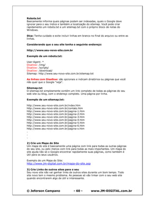 Robots.txt
Basicamente informa quais páginas podem ser indexadas, quais o Google deve
ignorar para o seu índice e também a localização do sitemap. Você pode criar
rapidamente um robots.txt e um sitemap.txt com o próprio bloco de notas do
Windows.

Dica: Tenha cuidado e evite incluir linhas em branco no final do arquivo ou entre as
linhas.

Considerando que o seu site tenha o seguinte endereço:

http://www.seu-novo-site.com.br

Exemplo de um robots.txt:

User-Agent: *
Disallow: /img/
Disallow: /scripts/
Disallow: /download/
Sitemap: http://www.seu-novo-site.com.br/sitemap.txt

As linhas com Disallow: são opcionais e indicam diretórios ou páginas que você
não quer que o Google "veja".

Sitemap.txt
O sitemap.txt simplesmente contém um link completo de todas as páginas do seu
web site ou blog, com o endereço completo. Uma página por linha.

Exemplo de um sitemap.txt:

http://www.seu-novo-site.com.br/index.htm
http://www.seu-novo-site.com.br/contato.htm
http://www.seu-novo-site.com.br/pagina-1.htm
http://www.seu-novo-site.com.br/pagina-2.htm
http://www.seu-novo-site.com.br/pagina-3.htm
http://www.seu-novo-site.com.br/pagina-4.htm
http://www.seu-novo-site.com.br/pagina-5.htm
http://www.seu-novo-site.com.br/pagina-6.htm
http://www.seu-novo-site.com.br/pagina-x.htm
.
.
.

2) Crie um Mapa do Site
Um mapa do site é basicamente uma página com link para todas as outras páginas
do seu site, ou pelo menos com link para todas as mais importantes. Um mapa do
site ajuda não só o Google encontrar rapidamente suas páginas, como também é
útil para os seus usuários.

Exemplo de um Mapa do Site:
http://www.jm-digital.com.br/mapa-do-site.asp

3) Crie Links de outros sites para o seu
Seu novo site não vai ganhar links de outros sites durante um bom tempo. Todo
site novo tem o mesmo problema. As pessoas só vão linkar com o seu web site
quando encontrarem algo de útil e interessante.




© Jeferson Campano                    - 60 -         www.JM-DIGITAL.com.br
 
