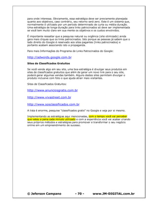 para onde interessa. Obviamente, essa estratégia deve ser previamente planejada
quanto aos objetivos, caso contrário, seu retorno será zero. Este é um sistema que,
normalmente é utilizado por um período determinado de curta ou média duração.
Uma estratégia de longa duração para links patrocinados só deve ser implementada
se você tem muito claro em sua mente os objetivos e os custos envolvidos.

É importante ressaltar que a pesquisa natural ou orgânica (site otimizado) ainda
gera mais cliques que os links patrocinados. Isto porque as pessoas já sabem que o
lado direito do Google é reservado aos sites pagantes (links patrocinados) e
portanto acabam associando isto a propaganda.

Para mais Informações do Programa de Links Patrocinados do Google:

http://adwords.google.com.br

Sites de Classificados Gratuitos

Se você vende algo em seu site, uma boa estratégia é divulgar seus produtos em
sites de classificados gratuitos que além de gerar um novo link para o seu site,
poderá gerar algumas vendas também. Alguns destes sites permitem divulgar o
produto inclusive com foto o que ajuda atrair mais visitantes.

Sites de Classificados Gratuitos:

http://www.anunciosgratis.com.br

http://www.vivastreet.com.br

http://www.sosclassificados.com.br

A lista é enorme, pesquise "classificados gratis" no Google e veja por si mesmo.

Implementando as estratégias aqui mencionadas, com o tempo você vai perceber
que valeu a pena cada minuto utilizado e com a experiência você vai acabar criando
seus próprios métodos e estratégias para promover e transformar o seu negócio
online em um empreendimento de sucesso.




© Jeferson Campano                    - 70 -         www.JM-DIGITAL.com.br
 