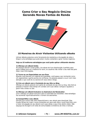 Como Criar o Seu Negócio OnLine
        Gerando Novas Fontes de Renda




  10 Maneiras de Atrair Visitantes Utilizando eBooks
Utilizar eBooks gratuitos como ferramenta de marketing e divulgação de sites e
blogs é uma estratégia que pode atrair muitos visitantes e gerar muitos negócios.

Veja as 10 melhores estratégias que você pode aplicar utilizando ebooks:

1) Ofereça um eBook Grátis
As pessoas adoram coisas grátis. Um ebook de livre distribuição é perfeito para
gerar tráfego pois se o material for bom, os usuários irão visitar o seu web site para
obter mais informações.

2) Torne-se um Especialista em sua Área
Quando você escreve um material de qualidade, você passa a ser conhecido como
um especialista e ganha pontos de confiança. As pessoas passam a ouvir com mais
atenção o que você diz ou escreve em seus sites e blogs.

3) Crie um eBook com o Conteúdo do seu Site ou Blog
Ofereça um ebook gratuito com parte do conteúdo do seu site ou blog. Isto fará as
pessoas a ficarem mais tempo em contato com suas idéias e artigos e ajudará a
gerar mais visitas no site.

4) Ofereça um eBook Exclusivo na Assinatura da NewsLetter
Crie e ofereça um ebook exclusivo para os assinates da newsletter. Esta estratégia
faz aumentar significativamente o número de assinantes.

5) Compartilhe o seu eBook
Permite que outros web sites disponibilizem o seu ebook para download. Eles
ficarão felizes em inserir novos conteúdos em seus web sites e você ficará feliz com
a maior divulgação do seu ebook (com suas idéias e seus links dentro dele). Não
esqueça de divulgá-lo em sites de comunidades e diretórios de links e notícias.




© Jeferson Campano                     - 71 -         www.JM-DIGITAL.com.br
 