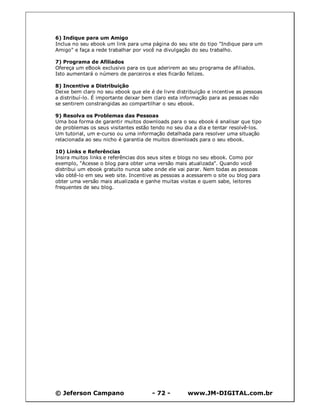 6) Indique para um Amigo
Inclua no seu ebook um link para uma página do seu site do tipo "Indique para um
Amigo" e faça a rede trabalhar por você na divulgação do seu trabalho.

7) Programa de Afiliados
Ofereça um eBook exclusivo para os que aderirem ao seu programa de afiliados.
Isto aumentará o número de parceiros e eles ficarão felizes.

8) Incentive a Distribuição
Deixe bem claro no seu ebook que ele é de livre distribuição e incentive as pessoas
a distribuí-lo. É importante deixar bem claro esta informação para as pessoas não
se sentirem constrangidas ao compartilhar o seu ebook.

9) Resolva os Problemas das Pessoas
Uma boa forma de garantir muitos downloads para o seu ebook é analisar que tipo
de problemas os seus visitantes estão tendo no seu dia a dia e tentar resolvê-los.
Um tutorial, um e-curso ou uma informação detalhada para resolver uma situação
relacionada ao seu nicho é garantia de muitos downloads para o seu ebook.

10) Links e Referências
Insira muitos links e referências dos seus sites e blogs no seu ebook. Como por
exemplo, "Acesse o blog para obter uma versão mais atualizada". Quando você
distribui um ebook gratuito nunca sabe onde ele vai parar. Nem todas as pessoas
vão obtê-lo em seu web site. Incentive as pessoas a acessarem o site ou blog para
obter uma versão mais atualizada e ganhe muitas visitas e quem sabe, leitores
frequentes de seu blog.




© Jeferson Campano                    - 72 -         www.JM-DIGITAL.com.br
 