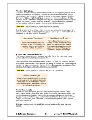 * Sentido de Urgência
O governo brasileiro disse que só manteria a redução dos impostos por três meses.
Isso criou um sentido de urgência e obrigou as pessoas a tomarem uma decisão
com urgência: "Ou eu compro meu carro agora, ou vou pagar mais caro depois".
Criar um sentido de urgência obriga o consumidor a tomar uma decisão do tipo:
pegar ou largar. Certamente você já assistiu alguma promoção do Polishop. Repare
quando eles dizem: "E quem ligar nos próximos 15 minutos também levará este
incrível produto totalmente grátis". Criou-se o sentido de urgência.

Lição No2: Crie um sentido de urgência para o seu produto.

Dica: Criar sentido de urgência é mais poderoso que apresentar as vantagens dos
produtos. Com tantas opções disponíveis, poucos são os que se "comovem" com as
vantagens de um certo produto ou serviço.


          Apresentar Vantagens                 Sentido de Urgência
                                             Promoção de Final de Semana:
       Nosso software pode fazer você      Compre agora o Nosso Software e
       economizar até 2h do seu dia de     ganhe um Bônus incrível. Apenas
       trabalho, além de ser moderno,      50 Unidades deste pacote especial
          intuitivo e fácil de utilizar.    estão disponíveis. Válido apenas
                                            para Sexta, Sábado e Domingo.


A Tática Mais Poderosa: Punição
Pode parecer grosseiro, mas a tática da "punição" é uma das mais poderosas e
comprovadamente testada pelos especialistas.

Inserir sugestões em sua carta de vendas do tipo, "Se você não fizer isso, perderá
uma grande oportunidade", pode agilizar o processo de decisão dos consumidores e
transformar alguns indecisos em clientes efetivos. Entenda que é apenas uma "leve
sugestão de punição" e não uma ameaça ao seu visitante.

Lição No3: Crie um sentido de "punição" em sua carta de vendas.


          Sentido de Punição
 Nosso produto está sendo tão procurado
 que sinceramente não poderemos manter
   este preço por muito tempo e o nosso
  bônus especial será apenas para os 100
          primeiros compradores.


Preste Mais Atenção
Ao criar sua carta de vendas, procure inserir e mesclar parte das três lições
mencionadas aqui e, certamente, você estará criando uma página de chegada com
possibilidades de ganhos bem maiores. Preste mais atenção aos comerciais de
grandes redes, como Polishop, e avalie as táticas utilizadas. Elas podem soar como
"brega" ou "forçadas", mas funcionam e certamente você poderá adaptá-las aos
seus negócios online.

O tempo e a experiência irão ajudá-lo a criar cartas de vendas cada vez mais
eficazes.




© Jeferson Campano                    - 81 -        www.JM-DIGITAL.com.br
 