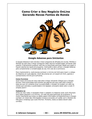 Como Criar o Seu Negócio OnLine
        Gerando Novas Fontes de Renda




                 Google Adsense para Iniciantes
O Google Adsense é sem dúvida o maior programa de afiliados do mundo. Milhões e
Milhões de web sites e blogs conseguem obter alguma rentabilização utilizando este
sistema. Praticamente qualquer web site ou blog pode participar desde que sigam e
fiquem atentos às regras do programa. Você pode e deve utilizar o Google Adsense
para complementar a rentabilização do seu mini site de e-commerce.

Para implementá-lo, você precisa conhecer o mínimo de hmtl para inserir o código
do Adsense em suas páginas. Você não precisa ser um expert em html, apenas o
conhecimento mínimo já é suficiente.

Como Funciona
Você insere anúncios em seus web sites e blogs utilizando códigos que o Google
fornece. Esta publicidade será exibida nas páginas dos seus web sites e blogs e
toda vez que um visitante clicar na publicidade, o Google irá receber um valor do
cliente que contratou a publicidade e irá repassar uma parte deste valor a você. É
simples assim !

Cadastra-se
Antes de mais nada, é necessário fazer o cadastro no Adsense onde você informará
seus dados pessoais e no mínimo, um web site para participar do programa. É
muito importante que todos os dados sejam informados corretamente pois o Google
irá fazer um check das informações inclusive enviando um cartão com o Número de
PIN para o endereço que você informar. Portanto, todos os dados devem estar
corretos.




© Jeferson Campano                     - 83 -        www.JM-DIGITAL.com.br
 