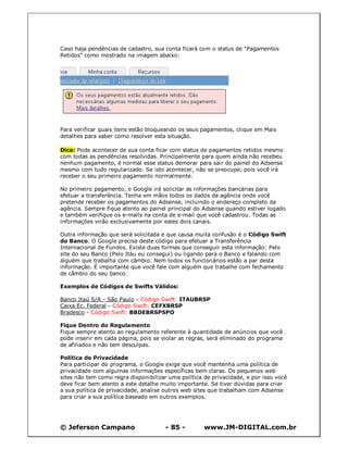 Caso haja pendências de cadastro, sua conta ficará com o status de "Pagamentos
Retidos" como mostrado na imagem abaixo:




Para verificar quais itens estão bloqueando os seus pagamentos, clique em Mais
detalhes para saber como resolver esta situação.

Dica: Pode acontecer de sua conta ficar com status de pagamentos retidos mesmo
com todas as pendências resolvidas. Principalmente para quem ainda não recebeu
nenhum pagamento, é normal esse status demorar para sair do painel do Adsense
mesmo com tudo regularizado. Se isto acontecer, não se preocupe, pois você irá
receber o seu primeiro pagamento normalmente.

No primeiro pagamento, o Google irá solicitar as informações bancárias para
efetuar a transferência. Tenha em mãos todos os dados da agência onde você
pretende receber os pagamentos do Adsense, incluindo o endereço completo da
agência. Sempre fique atento ao painel principal do Adsense quando estiver logado
e também verifique os e-mails na conta de e-mail que você cadastrou. Todas as
informações virão exclusivamente por estes dois canais.

Outra informação que será solicitada e que causa muita confusão é o Código Swift
do Banco. O Google precisa deste código para efetuar a Transferência
Internacional de Fundos. Existe duas formas que conseguir esta informação: Pelo
site do seu Banco (Pelo Itáu eu consegui) ou ligando para o Banco e falando com
alguém que trabalha com câmbio. Nem todos os funcionários estão a par desta
informação. É importante que você fale com alguém que trabalhe com fechamento
de câmbio do seu banco.

Exemplos de Códigos de Swifts Válidos:

Banco Itaú S/A - São Paulo - Código Swift: ITAUBRSP
Caixa Ec. Federal - Código Swift: CEFXBRSP
Bradesco - Código Swift: BBDEBRSPSPO

Fique Dentro do Regulamento
Fique sempre atento ao regulamento referente à quantidade de anúncios que você
pode inserir em cada página, pois se violar as regras, será eliminado do programa
de afiliados e não tem desculpas.

Política de Privacidade
Para participar do programa, o Google exige que você mantenha uma política de
privacidade com algumas informações específicas bem claras. Os pequenos web
sites não tem como regra disponibilizar uma política de privacidade, e por isso você
deve ficar bem atento a este detalhe muito importante. Se tiver dúvidas para criar
a sua política de privacidade, analise outros web sites que trabalham com Adsense
para criar a sua política baseado em outros exemplos.




© Jeferson Campano                     - 85 -        www.JM-DIGITAL.com.br
 