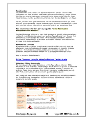 Rendimentos
Os rendimentos com Adsense vão depender de muitos fatores, a maioria não
controlados por você. Primeiro você deve trabalhar para conseguir o maior número
de visitantes possível. Apenas um percentual muito pequeno dos visitantes clicam
nos anúncios, portanto, quanto mais visitantes, mais chances de ganhar um clique.

De fato, você até pode ganhar mais com um site com menos visitantes que outro
site com muitos visitantes. Isso vai depender muito do layout de sua página e como
você inseriu o anúncio e também do segmento/tema do seu web site ou blog.

Não há uma resposta clara para a pergunta: "Como Maximizar os
Rendimentos com Adsense?".

Muitos webmasters, inclusive os mais experientes estão fazendo experimentações e
realizando medições constantes para ver qual configuração atrai mais cliques. Você
também não poderá escapar dos testes e medições se quiser obter o máximo
possível com este programa de afiliados. Muitos web sites têm neste sistema sua
principal fonte de rentabilização.

Formatos de Anúncios
A diversidade de formatos e tamanhos permite que você encontre um espaço e
adapte com certa facilidade os anúncios para o seu design de web site. Antes de
escolher o formato do seu anúncio, saiba que os formatos grandes são os
preferidos pelos anunciantes e também são os que pagam melhor por clique.

Veja os formatos disponíveis em:

http://www.google.com/adsense/adformats
Obtendo o Código do Anúncio
No menu do painel principal do Adsense em Configuração do Adsense - Obter
Anúncios - é onde você inicia a configuração de um anúncio. Seguindo os passos de
configuração, você chegará ná pagina final para salvar o obter o código do seu
anúncio. É este código que você deverá inserir na página ou páginas do seu web
site. Você poderá utilizar este anúncio em quantas páginas quiser.

Para configurar outro formato/cor de anúncio, basta iniciar o processo novamente
em Obter Anúncios. Jamais altere o código fornecido pelo Adsense e utilize-o
exatamente como foi gerado.




© Jeferson Campano                    - 86 -        www.JM-DIGITAL.com.br
 