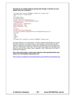 Exemplo de um Código Adsense gerado pelo Google e inserido em uma
página html (em vermelho):




O Google Adsense é, provavelmente, o melhor programa de afiliados do mundo.
Mas para maximizar os rendimentos com este sistema, você precisa empregar
tempo e energia na otimização e análise dos resultados dos anúncios para o seu
web site. Infelizmente, neste caso, não há regras que possam ser aplicadas para
todos os tipos de sites e blogs. Para o Adsense, o dito "Cada Caso é um Caso" é
totalmente verdadeiro.

Para mais informações e dicas sobre Adsense, baixe gratuitamente este
ebook com informações importantes em:

http://www.jm-digital.com.br/download/o-guia-definitivo-do-adsense.zip




© Jeferson Campano                    - 87 -        www.JM-DIGITAL.com.br
 