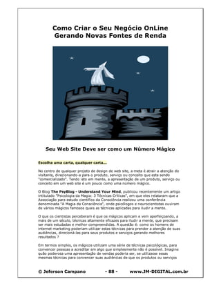 Como Criar o Seu Negócio OnLine
        Gerando Novas Fontes de Renda




    Seu Web Site Deve ser como um Número Mágico

Escolha uma carta, qualquer carta...

No centro de qualquer projeto de design de web site, a meta é atrair a atenção do
visitante, direcionando-a para o produto, serviço ou conceito que esta sendo
"comercializado". Tendo isto em mente, a apresentação de um produto, serviço ou
conceito em um web site é um pouco como uma número mágico.

O Blog The PsyBlog - Understand Your Mind, publicou recentemente um artigo
intitulado "Psicologia da Magia: 3 Técnicas Críticas", em que eles relataram que a
Associação para estudo científico da Consciência realizou uma conferência
denominada "A Magia da Consciência", onde psicólogos e neurocientistas ouviram
de vários mágicos famosos quais as técnicas aplicadas para iludir a mente.

O que os cientistas perceberam é que os mágicos aplicam e vem aperfeiçoando, a
mais de um século, técnicas altamente eficazes para iludir a mente, que precisam
ser mais estudadas e melhor compreendidas. A questão é: como os homens de
internet marketing poderiam utilizar estas técnicas para prender a atenção de suas
audiências, direcioná-las para seus produtos e serviços gerando melhores
resultados ?

Em termos simples, os mágicos utilizam uma série de técnicas psicológicas, para
convencer pessoas a acreditar em algo que simplesmente não é possível. Imagine
quão poderosa uma apresentação de vendas poderia ser, se utilizasse essas
mesmas técnicas para convencer suas audiências de que os produtos ou serviços



© Jeferson Campano                    - 88 -        www.JM-DIGITAL.com.br
 