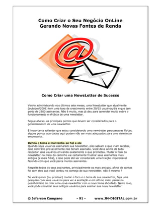 Como Criar o Seu Negócio OnLine
        Gerando Novas Fontes de Renda




          Como Criar uma NewsLetter de Sucesso

Venho administrando nos últimos sete meses, uma NewsLetter que atualmente
(outubro/2008) tem uma taxa de crescimento entre 20/25 usuários/dia e que tem
perto de 2800 assinantes. Não é muito, mas já deu para aprender muito sobre o
funcionamento e eficácia de uma newsletter.

Segue abaixo, os principais pontos que devem ser considerados para o
gerenciamento de uma newsletter.

É importante salientar que estou considerando uma newsletter para pessoas físicas,
alguns pontos abordados aqui podem não ser mais adequados para uma newsletter
empresarial.

Defina o tema e mantenha-se fiel a ele
Quando seus usuários assinaram sua newsletter, eles sabiam o que iriam receber,
caso contrário provavelmente não teriam assinado. Você deve acima de tudo
respeitar seus usuários enviando exatamente o que prometeu. Mudar o foco da
newsletter no meio do caminho vai certamente frustrar seus assinantes mais
antigos (e mais fiéis), e isso pode até ser considerado uma traição imperdoável
fazendo com que você perca muitos assinantes.

Respeite todos os seus assinantes, principalmente os mais antigos, afinal de contas
foi com eles que você contou no começo de sua newsletter, não é mesmo ?

Se você quiser (ou precisar) mudar o foco e o tema de sua newsletter, faça uma
pesquisa com seus usuários para ver a aceitação e em último caso, pense na
possibilidade de criar uma nova newsletter com o novo tema abordado. Neste caso,
você pode convidar seus antigos usuários para assinar sua nova newsletter.



© Jeferson Campano                    - 91 -         www.JM-DIGITAL.com.br
 