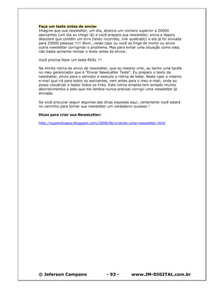 Faça um teste antes de enviar
Imagine que sua newsletter, um dia, alcance um número superior a 20000
assinantes (um dia eu chego lá) e você prepara sua newsletter, envia e depois
descobre que contém um erro (texto incorreto, link quebrado) e ela já foi enviada
para 20000 pessoas !!!!! Bom...neste caso ou você se finge de morto ou envia
outra newsletter corrigindo o problema. Mas para evitar uma situação como esta,
não basta somente revisar o texto antes de enviar.

Você precisa fazer um teste REAL !!!

Na minha rotina de envio de newsletter, que eu mesmo criei, eu tenho uma tarefa
no meu gerenciador que é "Enviar NewsLetter Teste". Eu preparo o texto da
newsletter, envio para o servidor e executo a rotina de teste. Neste caso o mesmo
e-mail que irá para todos os assinantes, vem antes para o meu e-mail, onde eu
posso visualizar e testar todos os links. Esta rotina simples tem evitado muitos
aborrecimentos e pelo que me lembre nunca precisei corrigir uma newsletter já
enviada.

Se você procurar seguir algumas das dicas expostas aqui, certamente você estará
no caminho para tornar sua newsletter um verdadeiro sucesso !

Dicas para criar sua NewsLetter:

http://superdicasss.blogspot.com/2008/06/criando-uma-newsletter.html




© Jeferson Campano                     - 93 -       www.JM-DIGITAL.com.br
 