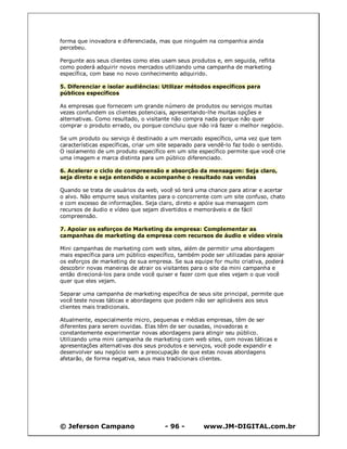 forma que inovadora e diferenciada, mas que ninguém na companhia ainda
percebeu.

Pergunte aos seus clientes como eles usam seus produtos e, em seguida, reflita
como poderá adquirir novos mercados utilizando uma campanha de marketing
específica, com base no novo conhecimento adquirido.

5. Diferenciar e isolar audiências: Utilizar métodos específicos para
públicos específicos

As empresas que fornecem um grande número de produtos ou serviços muitas
vezes confundem os clientes potenciais, apresentando-lhe muitas opções e
alternativas. Como resultado, o visitante não compra nada porque não quer
comprar o produto errado, ou porque concluiu que não irá fazer o melhor negócio.

Se um produto ou serviço é destinado a um mercado específico, uma vez que tem
características específicas, criar um site separado para vendê-lo faz todo o sentido.
O isolamento de um produto específico em um site específico permite que você crie
uma imagem e marca distinta para um público diferenciado.

6. Acelerar o ciclo de compreensão e absorção da mensagem: Seja claro,
seja direto e seja entendido e acompanhe o resultado nas vendas

Quando se trata de usuários da web, você só terá uma chance para atirar e acertar
o alvo. Não empurre seus visitantes para o concorrente com um site confuso, chato
e com excesso de informações. Seja claro, direto e apóie sua mensagem com
recursos de áudio e vídeo que sejam divertidos e memoráveis e de fácil
compreensão.

7. Apoiar os esforços de Marketing da empresa: Complementar as
campanhas de marketing da empresa com recursos de áudio e vídeo virais

Mini campanhas de marketing com web sites, além de permitir uma abordagem
mais específica para um público específico, também pode ser utilizadas para apoiar
os esforços de marketing de sua empresa. Se sua equipe for muito criativa, poderá
descobrir novas maneiras de atrair os visitantes para o site da mini campanha e
então direcioná-los para onde você quiser e fazer com que eles vejam o que você
quer que eles vejam.

Separar uma campanha de marketing específica de seus site principal, permite que
você teste novas táticas e abordagens que podem não ser aplicáveis aos seus
clientes mais tradicionais.

Atualmente, especialmente micro, pequenas e médias empresas, têm de ser
diferentes para serem ouvidas. Elas têm de ser ousadas, inovadoras e
constantemente experimentar novas abordagens para atingir seu público.
Utilizando uma mini campanha de marketing com web sites, com novas táticas e
apresentações alternativas dos seus produtos e serviços, você pode expandir e
desenvolver seu negócio sem a preocupação de que estas novas abordagens
afetarão, de forma negativa, seus mais tradicionais clientes.




© Jeferson Campano                     - 96 -         www.JM-DIGITAL.com.br
 