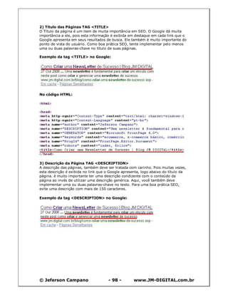 2) Título das Páginas TAG <TITLE>
O Título da página é um item de muita importância em SEO. O Google dá muita
importância a ele, pois esta informação é exibida em destaque em cada link que o
Google apresenta em seus resultados de busca. Ele também é muito importante do
ponto de vista do usuário. Como boa prática SEO, tente implementar pelo menos
uma ou duas palavras-chave no título de suas páginas.

Exemplo da tag <TITLE> no Google:




No código HTML:




3) Descrição da Página TAG <DESCRIPTION>
A descrição das páginas, também deve ser tratada com carinho. Pois muitas vezes,
esta descrição é exibida no link que o Google apresenta, logo abaixo do título da
página. è muito importante ter uma descrição condizente com o conteúdo da
página ao invés de utilizar uma descrição genérica. Aqui, você também deve
implementar uma ou duas palavras-chave no texto. Para uma boa prática SEO,
evite uma descrição com mais de 150 caracteres.

Exemplo da tag <DESCRIPTION> no Google:




© Jeferson Campano                    - 98 -        www.JM-DIGITAL.com.br
 