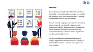 Resultados
Os resultados encontrados são relatados de uma forma
organizada e sistematizada, lembre-se que os resultados
são uma parte muito importante, pois esse é o principal
motivo para divulgar as suas descobertas.
Quando se estuda um grupo de casos ou de observações,
os percentuais da ocorrência de cada observação
também são relatados. A importância e o significado de
certos resultados podem ser melhor avaliados pela
análise estatística, mas não torna menos importante o
uso das estatísticas descritivas.
Use sempre tabelas simples e fáceis de entender e
cumpra as promessas feitas na introdução, entregue os
dados de forma concisa e coerente com o gênero que
você produziu.
10
 
